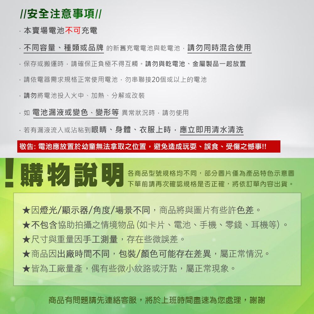 安全注意事項//本賣場電池不可充電不同容量、種類或品牌的新舊充電電池與乾電池請勿同時混合使用保存或搬運時,請確保正負極不得互觸。請勿與乾電池、金屬製品一起放置請依電器需求規格正常使用電池,勿串聯接20個或以上的電池請勿將電池投入火中、加熱、分解或改裝如 電池漏液或變色、變形等異常狀況時,請勿使用若有漏液流入或沾粘到眼睛、身體、衣服上時,應立即用清水清洗 敬告:電池應放置於幼童無法拿取之位置,避免造成玩耍、誤食、受傷之憾事!!購物說明各商品型號規格均不同,部分圖片僅為產品特色示意圖下單前請再次確認規格是否正確,將依訂單內容出貨。因燈光/顯示器/角度/場景不同,商品將與圖片有些許色差。★不包含協助拍攝之情境物品(如卡片、電池、手機、零錢、耳機等)。★尺寸與重量因手工測量,存在些微誤差。★商品因出廠時間不同,包裝/顏色可能存在差異,屬正常情況。★皆為工廠量產,偶有些微小紋路或汙點,屬正常現象。商品有問題請先連絡客服,將於上班時間盡速為您處理,謝謝