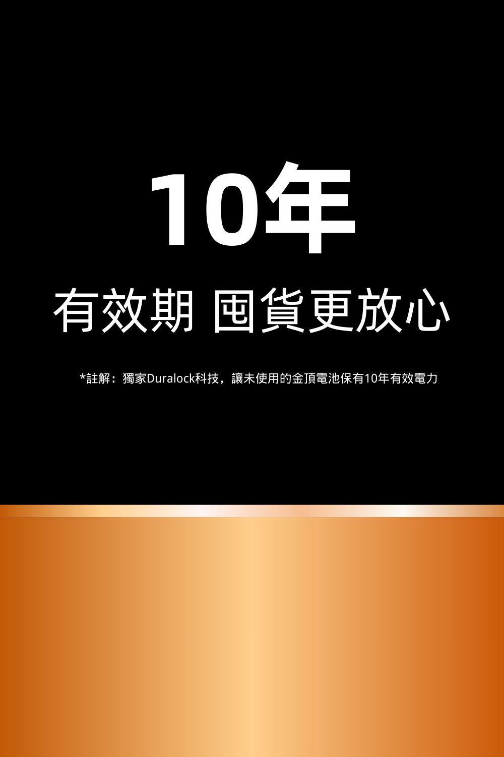 10年有效期 囤貨更放心*註解:獨家Duralock科技,讓未使用的金頂電池保有10年有效電力