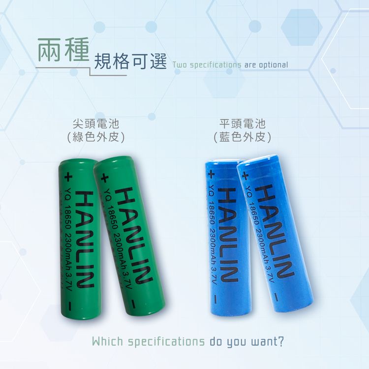 兩種規格可選Two specifications are optional尖頭電池(綠色外皮)平頭電池(藍色外皮)HANLIN 18650 2300mAh 3.7VHANLIN  18650 2300mAh 3.7VHANLINYQ 18650 2300mAh 3.7VHANLIN+YQ 186502300mAh 3.7VWhich specifications do you want?