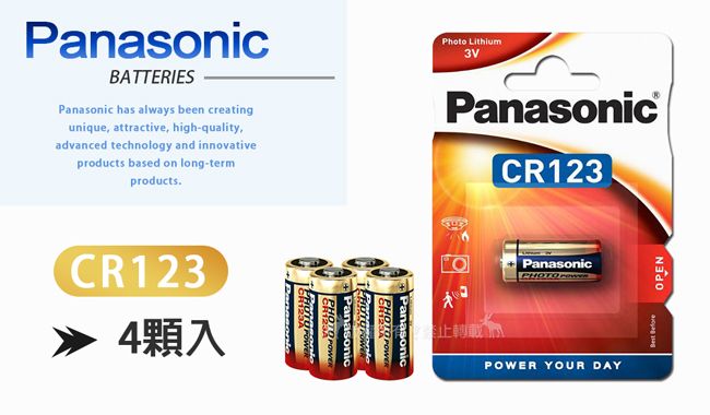 PanasonicBATTERIESPanasonic has always been creatingunique attractive, high-quality,advanced technology and innovativeproducts based on long-termproductsCR123 4顆入 PanasonicPhoto LithiumPHOTO PanasonicPanasonicCR123PanasonicPOWER YOUR DAY OPEN