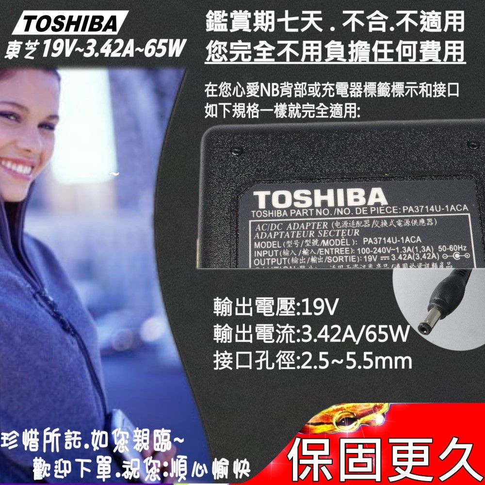 TOSHIBA鑑賞期七天不合不東芝19V~3.42A~65W 完全不用負擔任何費用在您愛NB背部或充電器標籤標示和接如下規格一樣就完全適用TOSHIBATOSHIBA PART NO. NO. DE PIEE:PA3714U-1ACAACDC ADAPTER电源适配器式電源供應器ADAPTATEUR SECTEUR (型号/型號/MODEL):PA3714U-1ACAINPUT(输入/輸入/ENTREE):100-240V~1.3A(13A) 50-60HzOUTPUT(/輸出/SORTIE):19V=3.42A(3,42A) C口(適用資訊類產品輸出電壓:19V輸出電流:3.42A/65W接口孔徑:2.5~5.5mm珍惜所託.如您親臨~歡迎下,您:心/保固更久