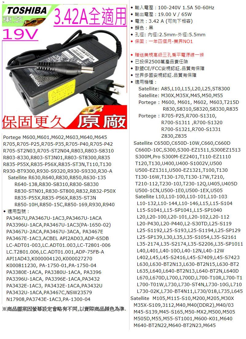 TOSHIB19342A全適用保固更久 原廠Portege M600M601M602M603M640M645R705,R705-P25, R705-P35, R705-P40, R705-P42R705-ST2N03, R705-ST2N04, R803, R803-58310R803-8330,R803-ST3N01, R803-ST8300, R835R835-P55X,R835-P56X, R835-ST3N, T110, T130R930-BT9300, R930-S9320, R930-S9330,R30-ASatellite R630,R640, R830, R850,R630-135R640-138,R830-S8310, R830-58330R830-STN01,R830-ST800, R832,R832-R835-P55X,R835-P56X, R835-ST3NR850-10H, R850-15C, R850-169,R930, R940 適用型號PA3467U,PA3467U-1AC3, PA3467U-1ACAPA3396U-1ACA, PA3467U-1AC3(PA-1650-02)PA3467U-2ACA, PA3467U-3ACA, PA3467EPA3467E-1AC3,ACBEL API2AD03,ADP-65DBLC-ADT01-003, LC.ADT01.003, LC-T2801-006LC.T2801.006, LC.ADT01.001,ADP-75FB-AAPI1AD43,K000004120,K000027270K000811230, PA-1750-01, PA-1750-04PA3380E-1ACA, PA3380U-1ACA, PA3396PA3396U-1ACA, PA3396E-1ACA, PA3432PA3432E-1AC3, PA3432E-1ACA, PA3432UPA3432U-1ACA, PA3467C, NSW23579N17908,PA3743E-1AC3, PA-1300-04※商品圖案因螢幕設定會略有不同,以實際商品顏色為準A: 100-240V 1.5A 50-60Hz19.00 V   電流:3.42A(可向下相容) 顏色:黑 孔徑:內徑:2.5mm-外徑:5.5mm 保固:一年四個月-業界NO1 贈送美規高級三孔扁平電源線一條 已投保2500萬產品責任險 歐盟CE/FCC安規認証,品質有保障 世界多國安規認証.品質有保障 適用機種:Satellite: A85,L10,L15,L20, L25,ST8300Satellite: M30X,M35X, M45, M50, M55Portege : M600, M601, M602, M603,T215DR830,S8310,S8320, S8330, R835Portege : R705-P25,R700-S1310,R700-S1311,R700-S1320R700-S1321, R700-S1331Z830,Z835Satellite C650D,C650D-10W,C660,C660DC660D-10C,S300,S300-EZ1511,S300EZ1513S300M, S300M-EZ2401, T110-EZ1110T120, T130,U400, U400-S1002V, U500U500-EZ1311,U500-EZ1321, T100, T130T130-16W,T130-170, T130-17W,T210,T210-112,T230-10J, T230-12Q, U405, U405DU500-1CN,U500-1E0,U500-1EX,U505Satellite L10,L10-100, L10-101, L10-103L10-132,L10-144, L10-146, L15,L15-S104L15-S1041, L15-SP1041, L15-SP1040L20,L20-100,L20-101, L20-102,L20-112L20-P430,L20-P440, L2-S30TD,L25-S119L25-S1192,L25-S193,L25-S1194,L25-SP129L25-SP139,L30, L35, L35-S1054,L35-S2161L35-2174,L35-S2174,L35-S2206,L35-SP1011L40,L401,L40-100,L40-12N, L40-12WL402,L45,L45-S2416,L45-S7409,L45-S7423L630,L630-BT2N13,L630-BT2N15,L630-BT2L635,L640,L640-BT2N13, L640-BT2N, L640DL670,L670D,L700, L700D,L700-T10R,L700-T1L700-T01W,L730,L730-ST4N,L730-10G,L710L730-02K,L730-BT4N11,L730/018,L735,L645Satellite M105,M115-S10, M200,M205,M30XM35X-S109,3112,M40, M40(DDR2), M40/03M45-S139,M45-S165,M50-MX2,M500, M505M505D,M55,M55-ST1001, M600-K01,M640M640-BT2N22,M640-BT2N23,M645