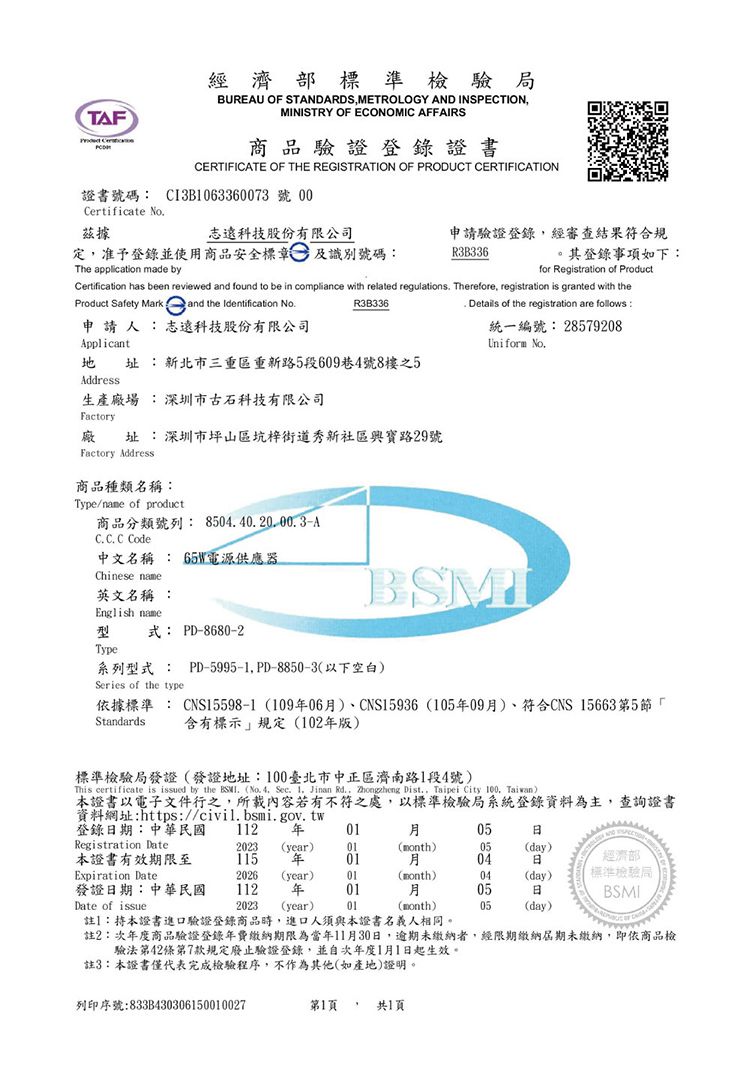 TAF經濟部標準檢驗局BUREAU OF STANDARDSMETROLOGY AND INSPECTIONMINISTRY OF ECOMIC AFFAIRS商品驗證登錄證書CERTIFICATE OF THE REGISTRATION OF PRODUCT CERTIFICATION證書號碼 CI3B063360073號 00Certificate No據志遠科技股份有限公司定准予登錄並使用商品安全標章及識別號碼The application made by申請驗證登錄,經審查結果符合規R3B336。其登錄事項如下:for Registration of ProductCertification has been reviewed and found to be in compliance with related regulations Therefore, registration is granted with theProduct Safety Mark  and the Identification NoR3B336申請人:志遠科技股份有限公司Applicant 址:新北市三重區重新路5段609巷4號8樓之5. Details of the registration are follows:統一編號: 28579208Uniform No.Address生產廠場 :深圳市古石科技有限公司Factory廠址:深圳市坪山區坑梓街道秀新社區與寶路29號Factory Address商品種類名稱:Type/name of product商品分類號列:8504.40.20.00.3-AC.C. C Code中文名稱 : 電源供應器Chinese name英文名稱 :English name型式: PD-8680-2Type:系列型式 : PD-5995-1, PD-8850-3(以下空白)Series of the type依據標準 : CNS15598-1 (10906)CNS15936(10509)符合CNS 15663第5節「含有標示規定(102版)Standards標準檢驗局發證(發證地址:100臺北市中正區濟南路1段4號)This certificate is issued by the  (No. 4. Sec. 1, Jinan Rd., Zhongzheng Dist., Taipei City 100, Taiwan)本證書以電子文件行之,所載內容若有不符之處,以標準檢驗局系統登錄資料為主,查詢證書資料網址:https://civil.bsmi.gov.tw登錄期:中華民國 112 年0105NO Registration Date2023 (year)01(month)05(day)本證書有效期限至115 年01月04日經濟部Expiration Date2026(year) 01(month)04(day)發證日期:中華民國112年01月05日標準檢驗局BSMIDate of issue2023 (year)01(month)05(day)註】:本證書進口驗證登錄商品時,進口人須與本證書名義人相同。註2:次年度商品驗證登錄年費繳納期限為當年11月30日,逾期未繳納者,經限期繳納屆期未繳納,即依商品檢驗法第42條第7款規定廢止驗證登錄,並自次年度1月1日起生效。註3:本證書僅代表完成檢驗程序,不作為其他(如產地證明。列印序號:833B430306150010027第1頁, 共1頁