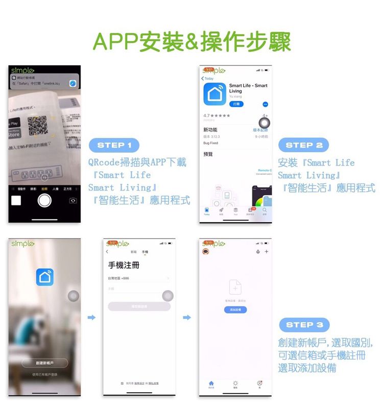 simpleAPP安裝&操作步驟Smart Life  SmartLiving使用新功能STEP 1QRcode掃描與APP下載Smart LifeSmart Living智能生活應用程式 預覽手機注冊台灣地區STEP 2安裝 Smart LifeSmart 『智能生活應用程式 STEP 3創建新帳戶,選取國別,可選信箱或手機註冊選取添加設備