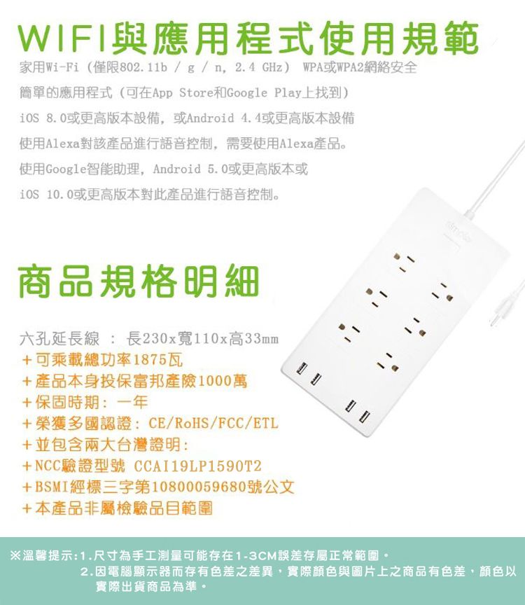 WIFI與應用程式使用規範家用WiFi (僅限802.11b/g/n,2.4GHz) WPA或WPA2網絡安全簡單的應用程式(可在App Store和Google Play上找到) 8.0或更高版本設備,或Android 4.4或更高版本設備使用Alexa對該產品進行語音控制,需要使用Alexa產品。使用Google智能助理,Android 5.0或更高版本或 10.0或更高版本對此產品進行語音控制。商品規格明細六孔延長線: 長230x寬110x高33mm+可乘載總功率1875瓦+產品本身投保富邦產險1000萬+保固時期:一年+榮獲多國認證:CE/RoHS/FCC/ETL+並包含兩大台灣證明:+NCC驗證型號 CCAI19LP1590T2+BSMI經標三字第10800059680號公文+本產品非屬檢驗品目範圍-※溫馨提示:1.尺寸為手工測量可能存在1-3CM誤差存屬正常範圍。2.因電腦顯示器而存有色差之差異,實際顏色與圖片上之商品有色差,顏色以實際出貨商品為準。