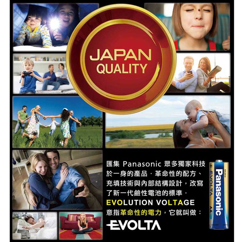 JAPANQUALITYEVOLTAPanasonicAA匯集 Panasonic 眾多獨家科技於一身的產品革命性的配方、充填技術與內部結構設計,改寫了新一代鹼性電池的標準·EVOLUTION VOLTAGE意指革命性的電力,它就叫做:EVOLTA