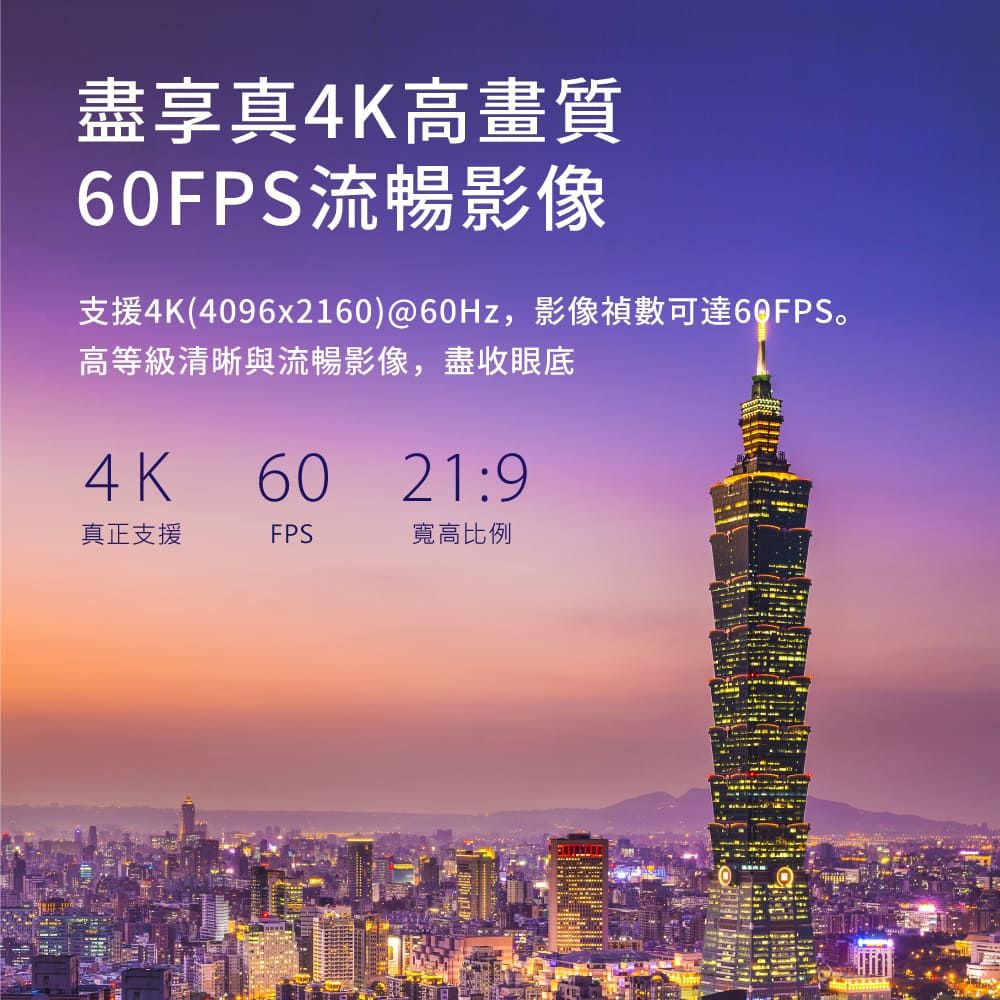 盡享真4K高畫質60FPS流暢影像支援4K(4096x2160)@60Hz,影像禎數可達60FPS。高等級清晰與流暢影像,盡收眼底4K6021:9真正支援FPS寬高比例
