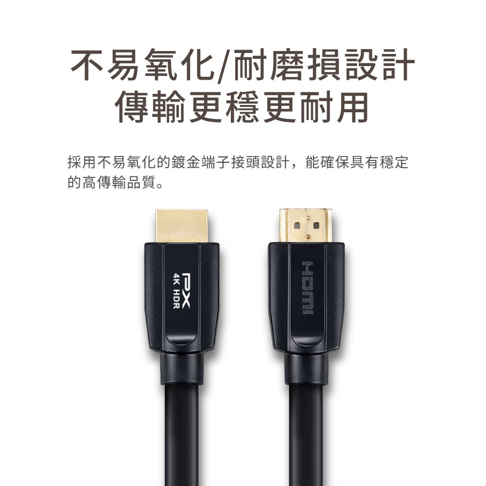 不易氧化/耐磨損設計傳輸更穩更耐用採用不易氧化的鍍金端子接頭設計,能確保具有穩定的高傳輸品質。PX4K HDR