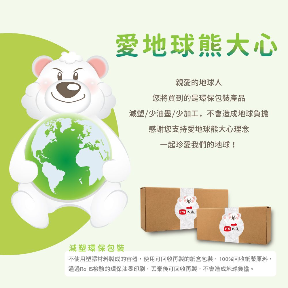 愛地球熊大心親愛的地球人您將買到的是環保包裝產品減塑/少油墨/少加工,不會造成地球負擔感謝您支持愛地球熊大心理念一起珍愛我們的地球!減塑環保包裝PX不使用塑膠材料製成的容器,使用可回收再製的紙盒包裝,100%回收紙漿原料,通過RoHS檢驗的環保油墨印刷,丟棄後可回收再製,不會造成地球負擔。