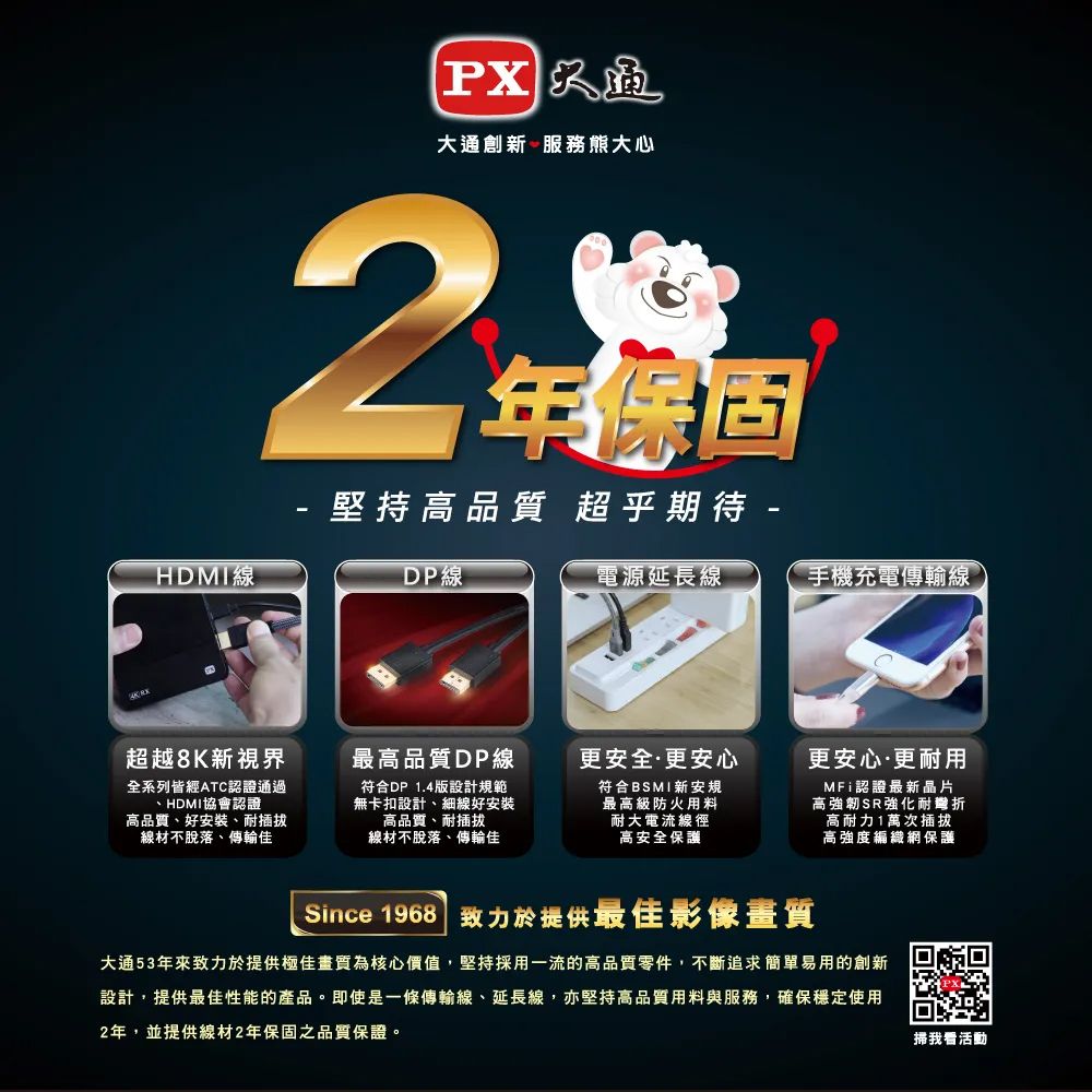 HDMI線大通創新 服務熊大心2-年保固堅持高品質 超乎期待 -超越8K新視界全系列皆經ATC認證通過HDMI協會認證高品質、好安裝、耐插拔線材不脫落、傳輸佳DP線最高品質DP線符合DP 1.4版設計規範無卡扣設計、細線好安裝高品質、耐插拔線材不脫落、傳輸佳電源延長線手機充電傳輸線更安全更安心符合BSMI新安規最高級防火用料耐大電流線徑高安全保護更安心·更耐用MFi認證最新晶片高強韌SR強化耐高耐力1萬次插拔高強度編織網保護Since 1968 致力於提供最佳影像畫質大通53年來致力於提供極佳畫質為核心價值,堅持採用一流的高品質零件,不斷追求簡單易用的創新設計,提供最佳性能的產品。即使是一條傳輸線、延長線,亦堅持高品質用料與服務,確保穩定使用2年,並提供線材2年保固之品質保證。掃我看活動