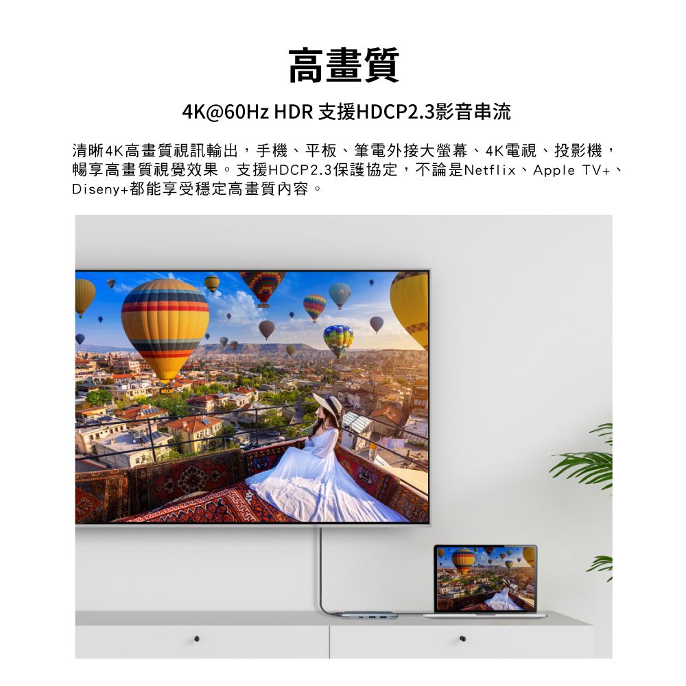 高畫質4K@60Hz HDR支援HDCP2.3影音串流清晰4K高畫質視訊輸出,手機平板、筆電外接大螢幕、4K電視、投影機,暢享高畫質視覺效果。支援HDCP2.3保護協定,不論是Netflix、Apple TV、Diseny+都能享受穩定高畫質內容。