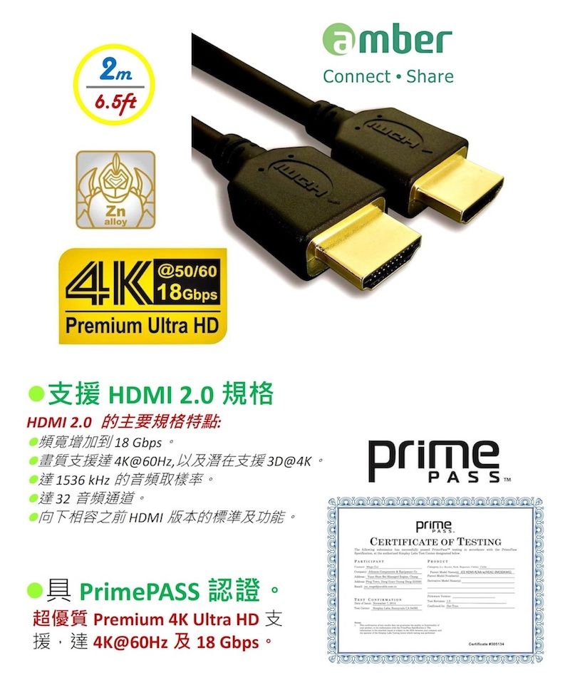 2m6.5ftConnect Sharealloy4K50/6018GbpsPremium Ultra HD支援 HDMI 2.0 規格HDMI 2.0 的主要規格特點:頻寬增加到18 Gbps。4K@60Hz 3D@4K@達1536 kHz 的音頻取樣率。達32 音頻通道。向下相容之前HDMI 版本的標準及功能。primeprimeCERTIFICATE OF ING具 PrimePASS 認證TEST Premium 4K Ultra HD4K@60Hz 18 Gbps