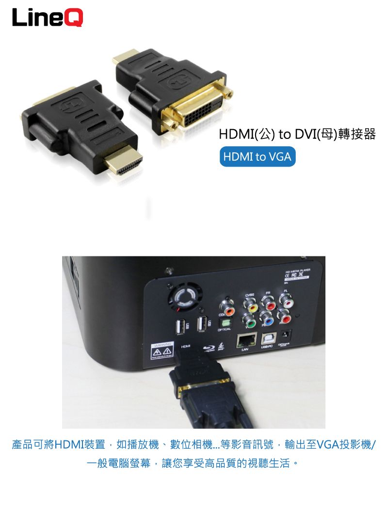 LineQHDMI(公) to DVI(母)轉接器HDMI to VGA產品可將HDMI裝置如播放機、數位等影音訊號,輸出至VGA投影機/一般電腦螢幕,讓您享受高品質的視聽生活。