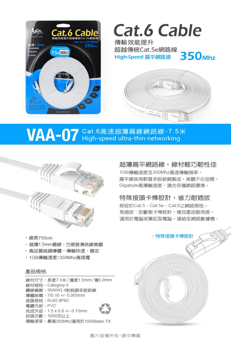 Cat.6 Cable傳輸效能提升超越傳統Cat.5e超1.5mmCat.6 CableHigh-Speed 網路線傳輸效能提升超越傳統Cat.5e網路線High-Speed 扁平網路線 350MhzCat.6高速超薄扁線網路線-7.5米VAA-07 High-speed ultra-thin networking線長750cm超薄1.5mm扁線、方便裝潢佈線美觀高品質純銅導體,傳輸快速、穩定1GB傳輸速度/350Mhz高頻寬產品規格線材尺寸:長度7.5米/薄度1.5mm/寬6.0mm線材規格:Category 6纜線繞製:30AWG 4對純銅多股線導體結構:7/0.10+/-0.005mm接頭規格:RJ45 8P8C電纜:PVC完成外徑:1.5x6.0+/-0.15mm拔插次數:1000次以上傳輸速率:最高350Mhz適用於1000Base-TX超薄扁平網路線,線材輕巧韌性佳1GB傳輸速度及350Mhz高速傳輸頻率。扁平線採用軟質多股絞銅製成,美觀不佔空間。Gigabyte高傳輸速度,適合各種網路環境。特殊接頭卡設計,省力耐插拔相容於Cat.5、Cat.5e、Cat.6網路規格。易插拔、防斷裂卡設計,增加產品耐用度。適用於電腦或筆記型電腦,連結至網路數據機。圖片版權所有,請勿轉載·特殊接頭卡榫設計