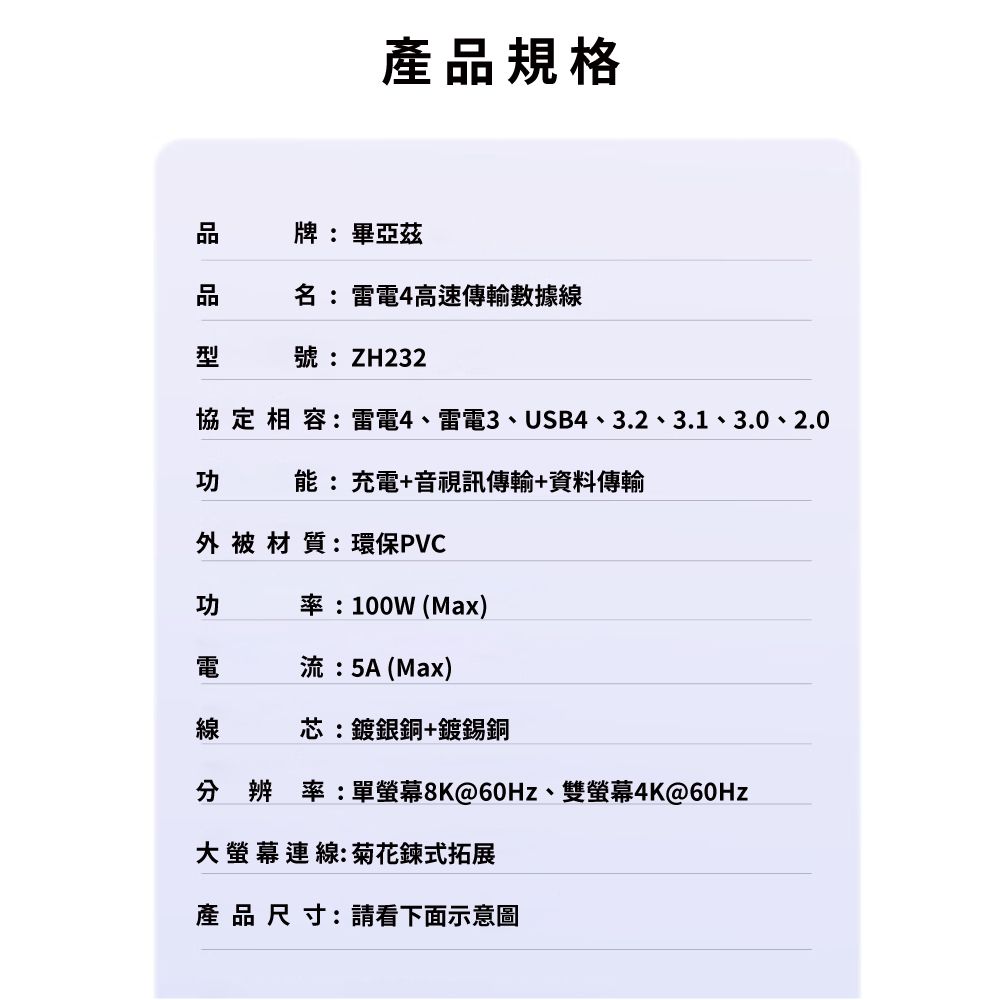 產品規格牌:畢亞茲名:雷電4高速傳輸數據線型號:ZH232協定相容:雷電4、雷電3、USB4、3.2、3.1、3.0、2.0功能:充電+音視訊傳輸+資料傳輸外被材質:環保PVC功率:100W (Max)電流:5A (Max)線芯:鍍銀銅+鍍錫銅分辨率:單@60Hz、雙螢幕4K@60Hz大螢幕連線:菊花鍊式拓展產品尺寸:請看下面示意圖