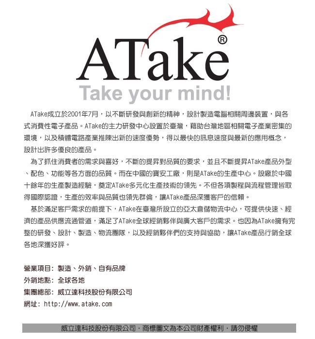 ATakeTake your mind!ATake成立於2001年7月以不斷研發與創新的精神,設計製造電腦相關周邊裝置,與各式消費性電子產品。ATake的主力研發中心設置於臺灣,藉助台灣地區相關電子產業密集的環境,以及積體電路產業推陳出新的速度優勢,得以最快的訊息速度與最新的應用概念,設計出許多優良的產品。為了抓住消費者的需求與喜好,不斷的提昇對品質的要求,並且不斷提昇ATake產品外型配色、功能等各方面的品質。而在中國的工廠,則是ATake的生產中心。設廠於中國十餘年的生產製造經驗,奠定ATake多元化生產技術的領先。不但各項製程與流程管理皆取得國際認證,生產的效率與品質也領先群倫,讓ATake產品深獲客戶的信賴。基於滿足客戶需求的前提下,ATake在臺灣所設立的亞太倉儲物流中心,可提供快速、經濟的產品供應流通管道,滿足了ATake全球經銷夥伴與廣大客戶的需求。也因為ATake擁有完整的研發、設計、製造、物流團隊,以及經銷夥伴們的支持與協助,讓ATake產品行銷全球各地深獲好評。營業項目:製造、外銷、自有品牌外銷地點:全球各地集團總部:威立達科技股份有限公司網址:http://www.atake.com威立達科技股份有限公司商標圖文為本公司財產權利,請勿侵權