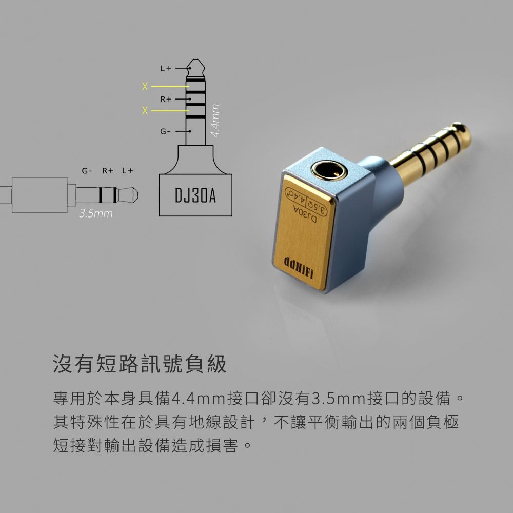 G-R+ L+3.5mmL+R+G-DJ30A沒有短路訊號負級專用於本身具備4.4mm接口卻沒有3.5mm接口的設備。其特殊性在於具有地線設計,不讓平衡輸出的兩個負極短接對輸出設備造成損害。