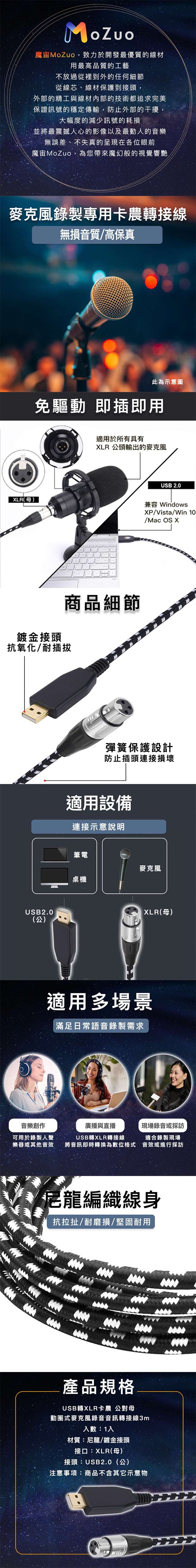 魔MoZuo,致力於開發最優質的材用最高品質的工藝不放過從裡到外的任何細節從線芯、線材保護到接頭,外部的精工與線材內部的技術都追求完美保證訊號的穩定傳輸,防止外部的干擾,大幅度的減少訊號的耗損並將最震撼心的影像以及最動人的音樂無誤差、不失真的呈現在各位眼前魔MoZuo,為您帶來魔幻般的視覺響艷錄製專用卡農轉接線無損音質高保真LR(母)此為示意圖免驅動 即插即用適用於所有具有XLR 公頭輸出的麥克風鍍金接頭商品細節抗氧化/耐插拔USB2.0(公)音樂創作USB 2.0兼容 WindowsXP/Vista/Win /Mac OS X彈簧保護設計防止插頭連接損壞適用設備連接示意說明筆電麥克風桌機XLR(母)適用多場景滿足日常語音錄製需求可用於錄製人聲樂器或其他音效廣播與直播USB轉XLR轉接線現場錄音或採訪適合錄製現場將音訊即時轉換為數位格式 音效或進行採訪尼龍編織線身抗拉扯/耐磨損/堅固耐用產品規格USB轉XLR卡農 公對母動圈式麥克風錄音音訊轉接線3m入數:1入材質:尼龍/鍍金接頭接口:XLR(母)接頭:USB2.0(公)注意事項:商品不含其它示意物