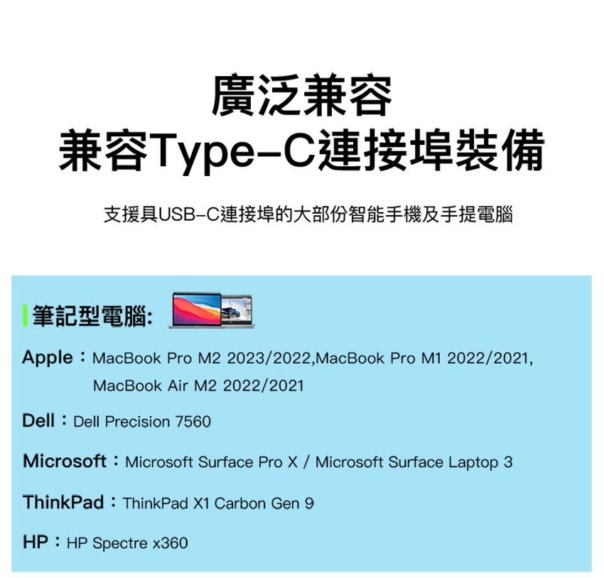 廣泛兼容兼容Type埠裝備支援具USB-C連接埠的大部份智能手機及手提電腦筆記型電腦:Apple:MacBook Pro M2 2023/2022,MacBook Pro M1 2022/2021,MacBook Air M2 2022/2021Dell: Dell Precision 7560Microsoft:Microsoft Surface Pro X/Microsoft Surface Laptop 3ThinkPad: ThinkPad X1 Carbon Gen 9HP: HP Spectre x360