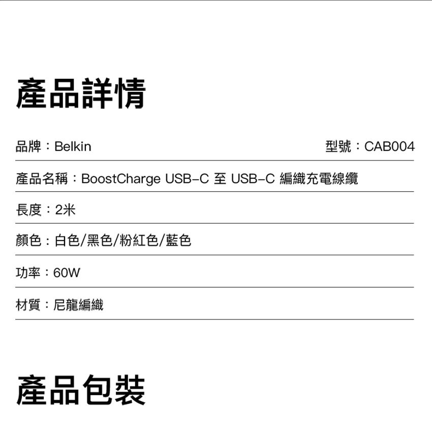 產品詳情品牌:Belkin型號:CAB004產品名稱:BoostCharge USB-C 至 USB-C 編織充電線纜長度:2米顏色:白色/黑色/粉紅色/藍色功率:60W材質:尼龍編織產品包裝