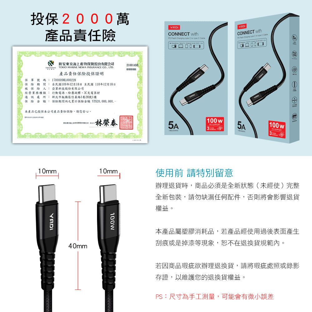 投保200萬產品責任險 ONNET with     to  C CONNECT with    C to  C Cable 新安東京海上產物保險股份有限公司21001493TOKIO MARINE NEWA INSURANCE CO LTD產品責任保險投保證明保單號碼:1700009ML000228保險期間:自民國109年12月18日至民國110年12月18日被保險人:亞第科技股份有限公司經營業務種類: 行動電源除塵凝膠、3C充電器材通訊處所: 新北市板橋區信義1巷28號1樓保險金額: 保險期間內之累計保險金額 NT$本產品已投保本公司產品責任保險,請您安心。林榮泰10mm10mmYADI40mm100w SUPRT 0100wPO 路使用前 請特別留意辦理退貨時,商品必須是全新狀態(未經使完整全新包裝,請勿缺漏任何配件,否則將會影響退貨權益。本產品屬塑膠消耗品,若產品經使用過後表面產生刮痕或是掉漆等現象,恕不在退換貨規範內。若因商品瑕疵欲辦理退換貨,請將瑕疵處照或錄影存證,以維護您的退換貨權益。PS:尺寸為手工測量,可能會有微小誤差