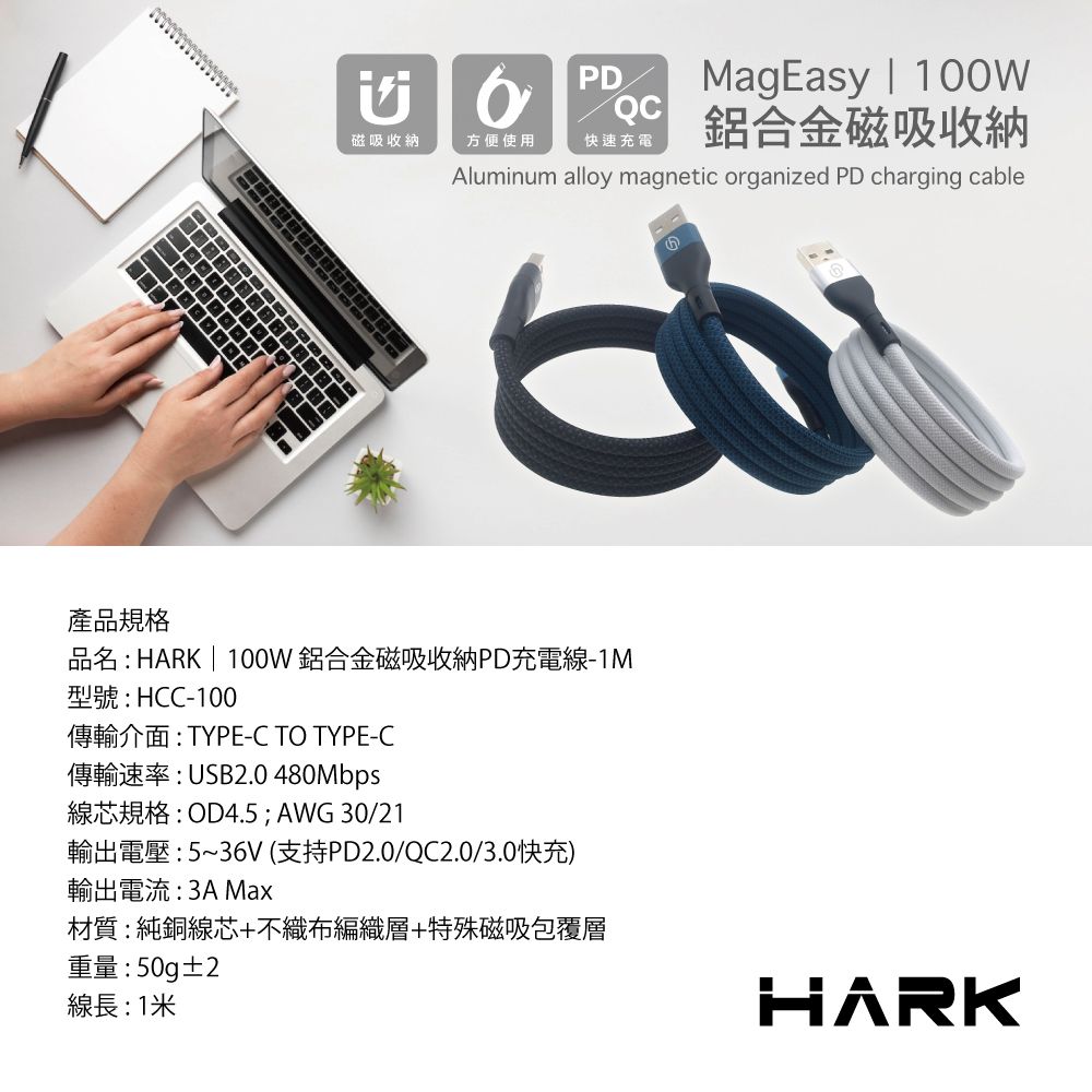 PDMagEasy | QC磁吸收納方便使用快速充電鋁合金磁吸收納Aluminum alloy magnetic organized PD charging cable產品規格品名: HARK | 100W鋁合金磁吸收納PD充電線-1M型號:HCC-100傳輸介面:TYPE-C TO TYPE-C傳輸速率:USB2.0 480Mbps線芯規格:OD4.5; AWG 30/21輸出電壓:5~36V (支持PD2.0/QC2.0/3.0快充)輸出電流: Max材質:純銅線芯+不織布編織層+特殊磁吸包覆層重量:50g±2線長:1米HARK