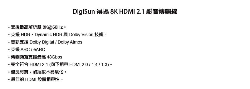 8K@ DigiSun 得 8K HDMI 2.1 影音傳輸線支援HDR、Dynamic HDR 與 Dolby Vision 技術。Dolby Digital  Dolby Atmos·支援ARCARC·傳輸頻寬支援最高 48GbpsHDMI 2.1 THDMI 2.0/1.4/1.3)·優良材質,耐插拔不易氧化。最佳的 HDMI 設備相容性。