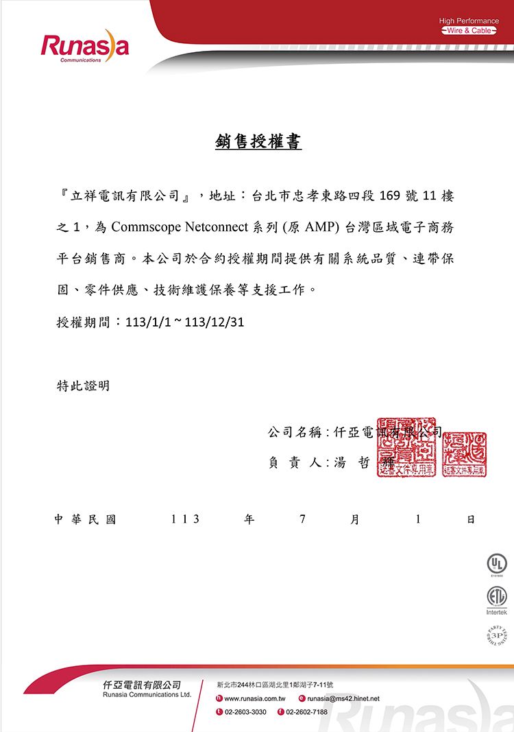 aCommunications銷售授權書High PerformanceWire & Cable-『立祥電訊有限公司』,地址:台北市忠孝東路四段169號 11 之1,為Commscope Netconnect 系列(原 AMP) 台灣區域電子商務平台銷售商。本公司於合約授權期間提供有關系統品質、連帶保固、零件供應、技術維護保養等支援工作。授權期間:113/1/1~113/12/31特此證明公司名稱:仟亞電負責人:哲送 客中華民國11371仟亞電訊有限公司Runasia Communications Ltd.新北市244林口區湖北里1鄰湖子7-11號 www.runasia.com.tw02-2603-3030 runasia@ms42.hinet.net02-2602-7188