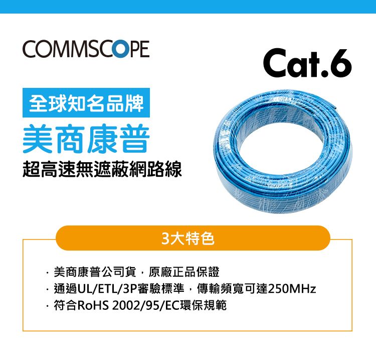 COMMSCOPE全球知名品牌美商康普超高速無遮蔽網路線Cat63大特色美商康普公司貨,原廠正品保證通過UL/ETL/3P審驗標準,傳輸頻寬可達250MHz.符合RoHS 2002/95/EC環保規範