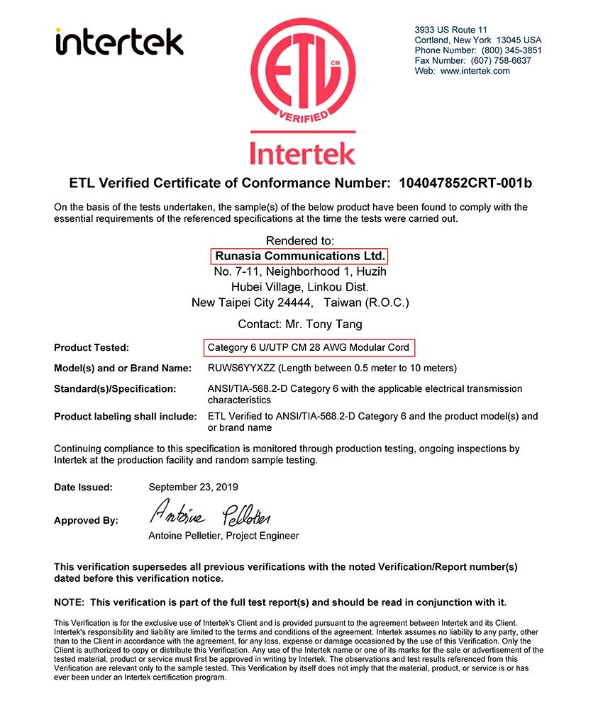 intertekVERIFIEDIntertek3933 US Route 11Cortland New York 13045 USAPhone Number: (800 345-3851Fax Number: (607) 758-6637Web: wwwintertekcomETL Verified Certificate of Conformance Number: 104047852CRT-001bOn the bai of the tests undertaken the sample(s) of the below product have been found to comply with theessential requirements of the referenced specifications at the time the tests were carried outProduct Tested:Model(s) and or Brand Name:Standard(s)Specification:Rendered to:Runasia Communications LtdNo. 7-11 Neighborhood 1, HuzihHubei Village, Linkou Dist.New Taipei City 24444, Taiwan (R.O.C.)Contact: Mr. Tony TangCategory 6 UUTP CM 28 AWG Modular CordRUWS6YYXZZ (Length between 0.5 meter to 10 meters)ANSI/TIA-568.2-D Category 6 with the applicable electrical transmissioncharacteristicsProduct labeling shall include: ETL Verified to ANSI/TIA-568.2-D Category 6 and the product model(s) andor brand nameContinuing compliance to this specification is monitored through production testing, ongoing inspections byIntertek at the production facility and random sample testing.Date Issued:September 23, 2019Approved By: Antoine Pelletier, Project EngineerThis verification supersedes all previous verifications with the noted Verification/Report number(s)dated before this verification notice.NOTE: This verification is part of the full test report(s) and should be read in conjunction with it.This Verification is for the exclusive use of Interteks Client and is provided pursuant to the agreement between Intertek and its Client.Interteks responsibility and liability are limited to the terms and conditions of the agreement. Intertek assumes no liability to any party, otherthan to the Client in accordance with the agreement, for any loss, expense or damage occasioned by the use of this Verification. Only theClient is authorized to copy or distribute this Verification. Any use of the Intertek name or one of its marks for the sale or advertisement of thetested material, product or service must first be approved in writing by Intertek. The observations and test results referenced from thisVerification are relevant only to the sample tested. This Verification by itself does not imply that the material, product, or service is or hasever been under an Intertek certification program.