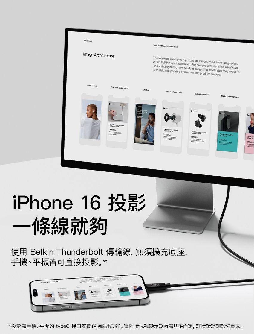 ArchitectureThe followg examples highlight the various roles each image playswith Belkins communication For new product launches we alwayslead with a dynamic hero product image that celebrates the productsUSP This is supported by lifestyle and product renders. in    Image  in iPhone 16 投影一條線就夠使用 Belkin Thunderbolt 傳輸線, 無須擴充底座,手機、平板皆可直接投影。**投影需手機、平板的 typeC 接口支援鏡像輸出功能。實際情況視顯示器所需功率而定, 詳情請諮詢設備商家。