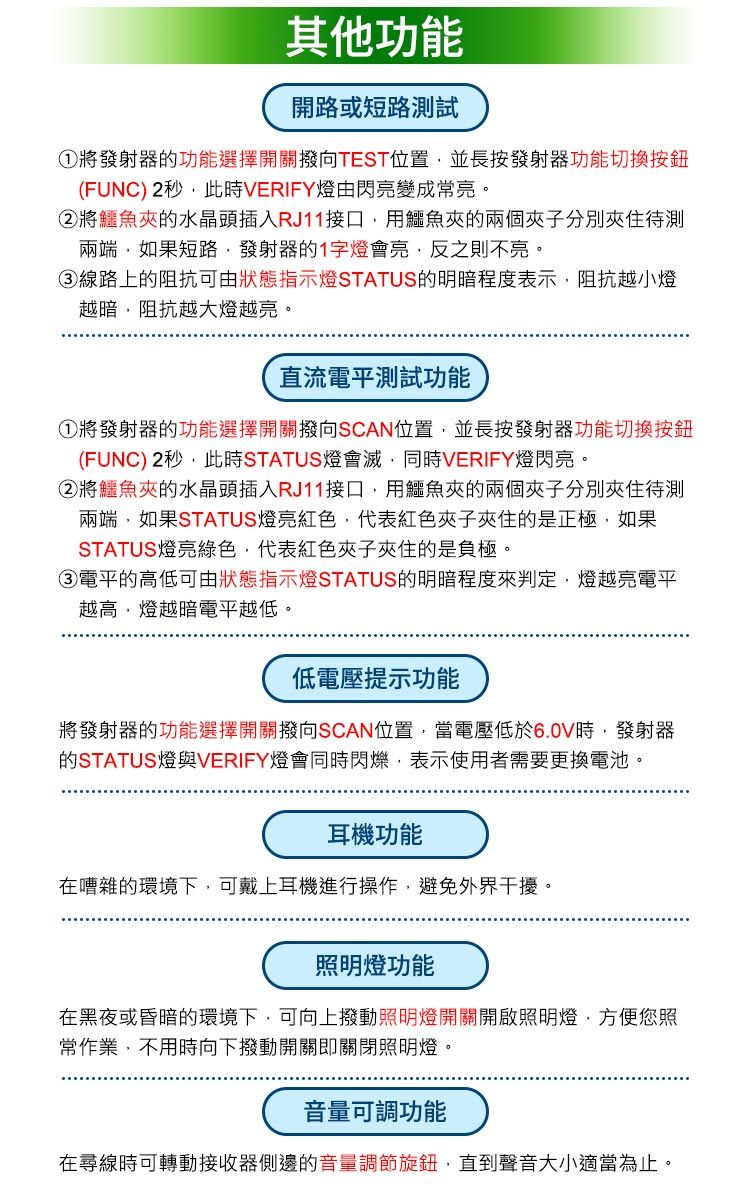 其他功能開路或短路測試①將發射器的功能選擇開關撥向TEST位置並長按發射器功能切換按鈕(FUNC) 2秒此時VERIFY燈由閃亮變成常亮。②將鱷魚的水晶頭插入RJ11接口用鱷魚的兩個夾子兩端如果短路,發射器的1字燈會亮,反之則不亮。③線路上的阻抗可由狀態指示燈STATUS的明暗程度表示,阻抗越小燈越暗,阻抗越大燈越亮。直流電平測試功能①將發射器的功能選擇開關撥向SCAN位置,並長按發射器功能切換按鈕(FUNC) 2秒,此時STATUS燈會滅,同時VERIFY燈閃亮。②將鱷魚夾的水晶頭插入RJ11接口,用鱷魚夾的兩個夾子分別夾住待測兩端,如果STATUS燈亮紅色,代表紅色夾子夾住的是正極,如果STATUS燈亮綠色,代表紅色夾子夾住的是負極。③電平的高低可由狀態指示燈STATUS的明暗程度來判定,燈越亮電平越高,燈越暗電平越低。低電壓提示功能將發射器的功能選擇開關撥向SCAN位置,當電壓低於6.0V時,發射器的STATUS燈與VERIFY燈會同時閃爍,表示使用者需要更換電池。耳機功能在嘈雜的環境下,可戴上耳機進行操作,避免外界干擾。照明燈功能在黑夜或昏暗的環境下,可向上撥動照明燈開關開啟照明燈,方便您照常作業,不用時向下撥動開關即關閉照明燈。音量可調功能在尋線時可轉動接收器側邊的音量調節旋鈕,直到聲音大小適當為止。