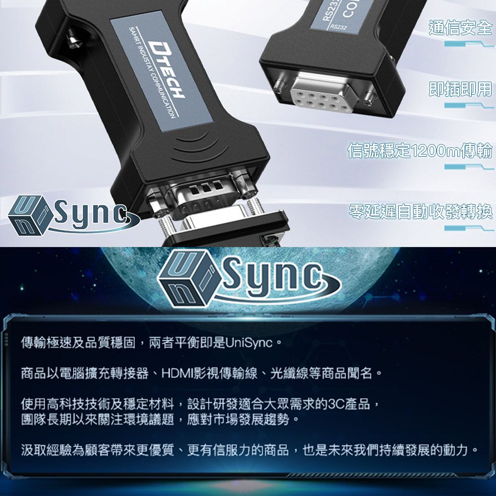 SAMRT INDUSTAY COMMUNICATIONRS232通信安全即插即用信號穩定1200m傳輸Sync零延遲自動收發轉換傳輸極速及品質穩固,兩者平衡即是UniSync。商品以電腦擴充轉接器、HDMI影視傳輸線、光纖線等商品聞名。使用高科技技術及穩定材料,設計研發適合大眾需求的3C產品,團隊長期以來關注環境議題,應對市場發展趨勢。汲取經驗為顧客帶來更優質、更有信服力的商品,也是未來我們持續發展的動力。