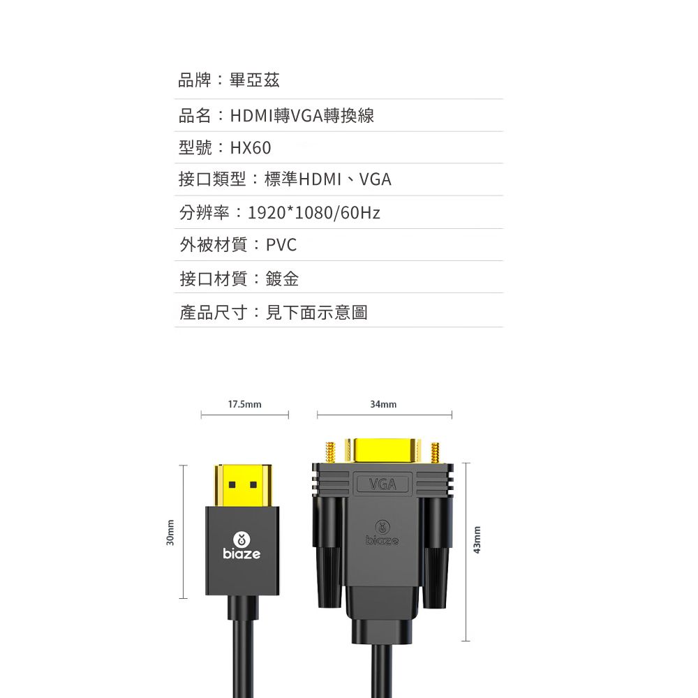 30mm品牌:畢亞茲品名:HDMI轉VGA轉換線型號:HX60接口類型:標準HDMI、VGA分辨率:1920*1080/60Hz外被材質:PVC接口材質:鍍金產品尺寸:見下面示意圖17.5mm34mmVGAbiaze43mm