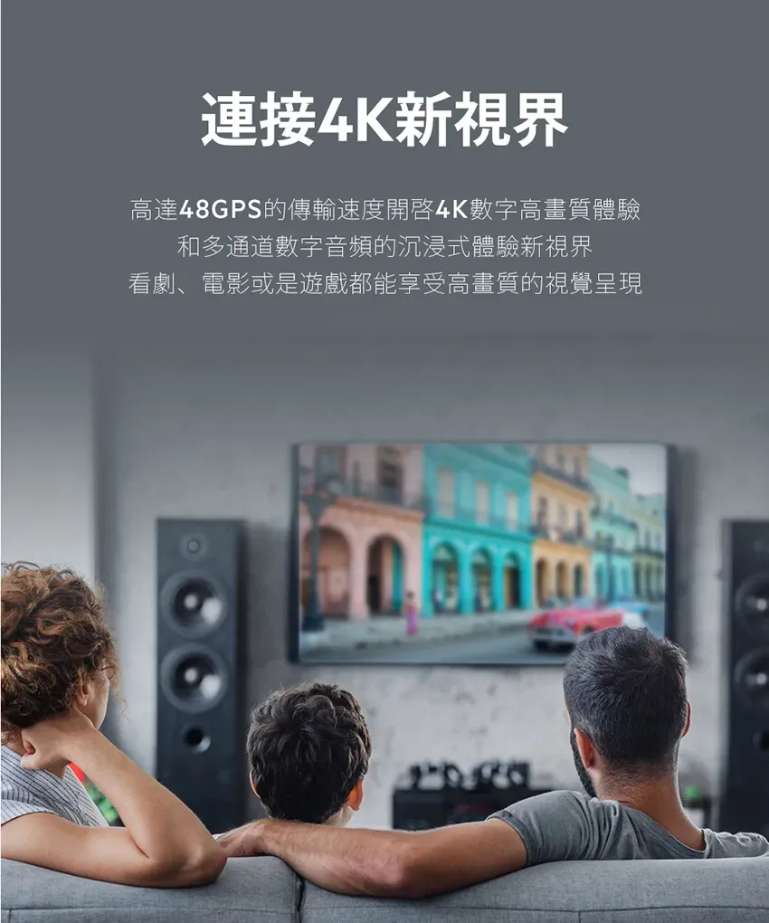 連接4K新視界高達48GPS的傳輸速度開啓4K數字高畫質體驗和多通道數字音頻的沉浸式體驗新視界看劇、電影或是遊戲都能享受高畫質的視覺呈現
