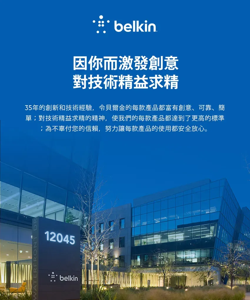 belkin因你而激發創意對技術精益求精35年的創新和技術經驗,貝爾金的每款產品都富有創意、可靠、簡單對技術精益求精的精神,使我們的每款產品都達到了更高的標準;為不辜付您的信賴,努力讓每款產品的使用都安全放心。12045belkin