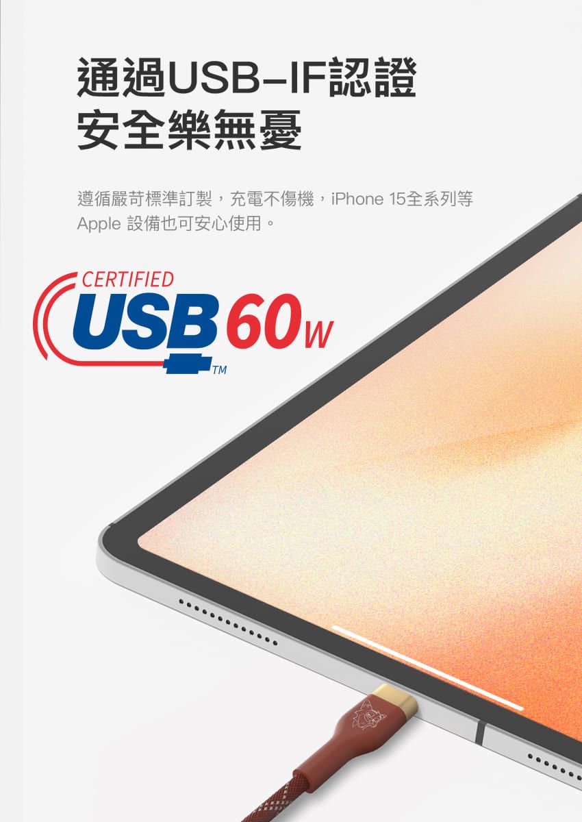 通過USBIF認證安全樂無憂遵循嚴苛標準訂製,充電不傷機,iPhone 15全系列等Apple 設備也可安心使用。CERTIFIEDUSB60 TM