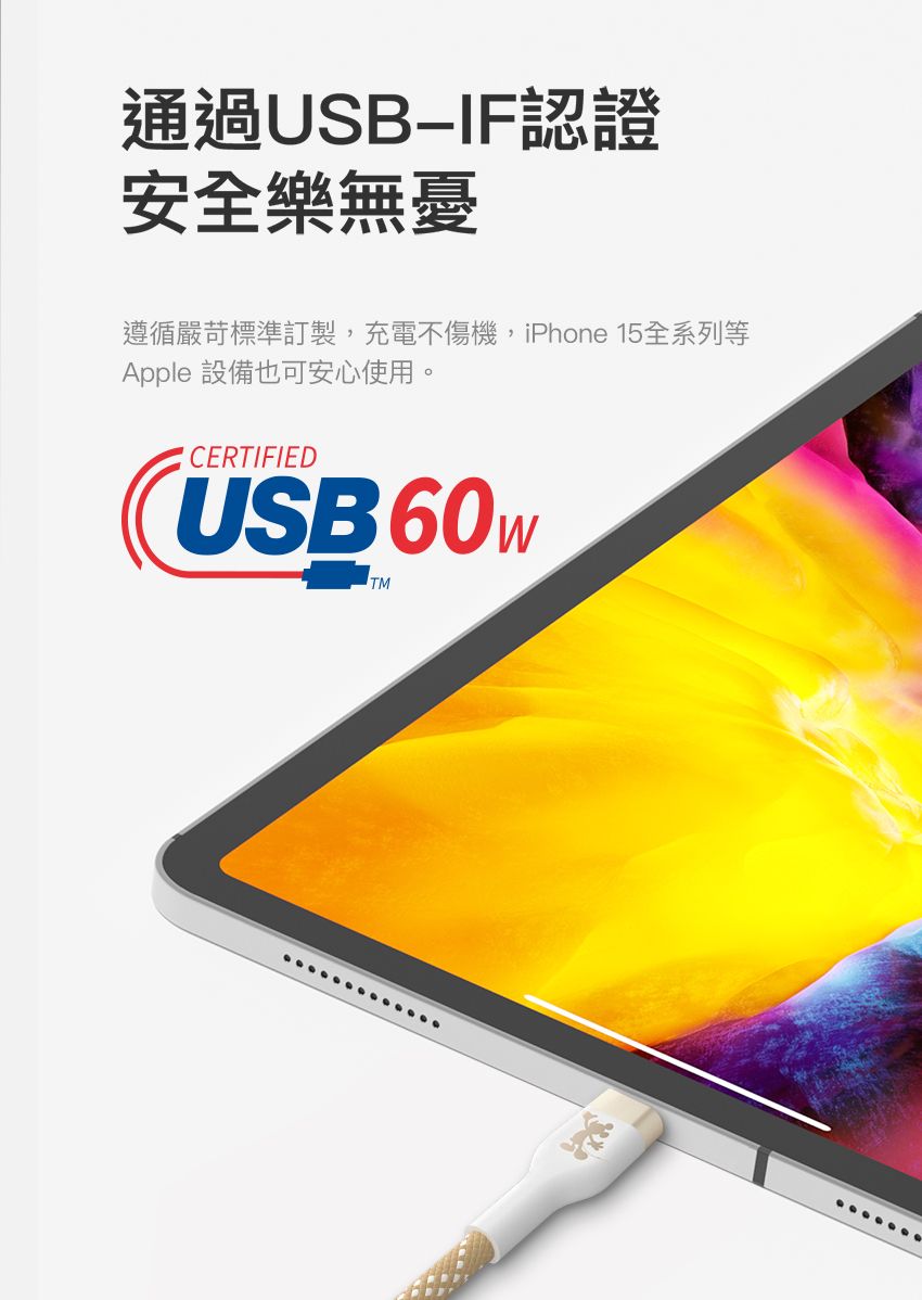 通過USB認證安全樂無憂遵循嚴苛標準訂製,充電不傷機,iPhone 15全系列等Apple 設備也可安心使用。CERTIFIEDUSB 60WTM