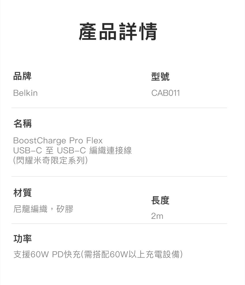 品牌Belkin產品詳情名稱BoostCharge Pro FlexUSB-C 至 USB-C 編織連接線(閃耀米奇限定系列)材質型號CABO11長度尼龍編織,矽膠2m功率支援60W PD快充(需搭配60W以上充電設備)