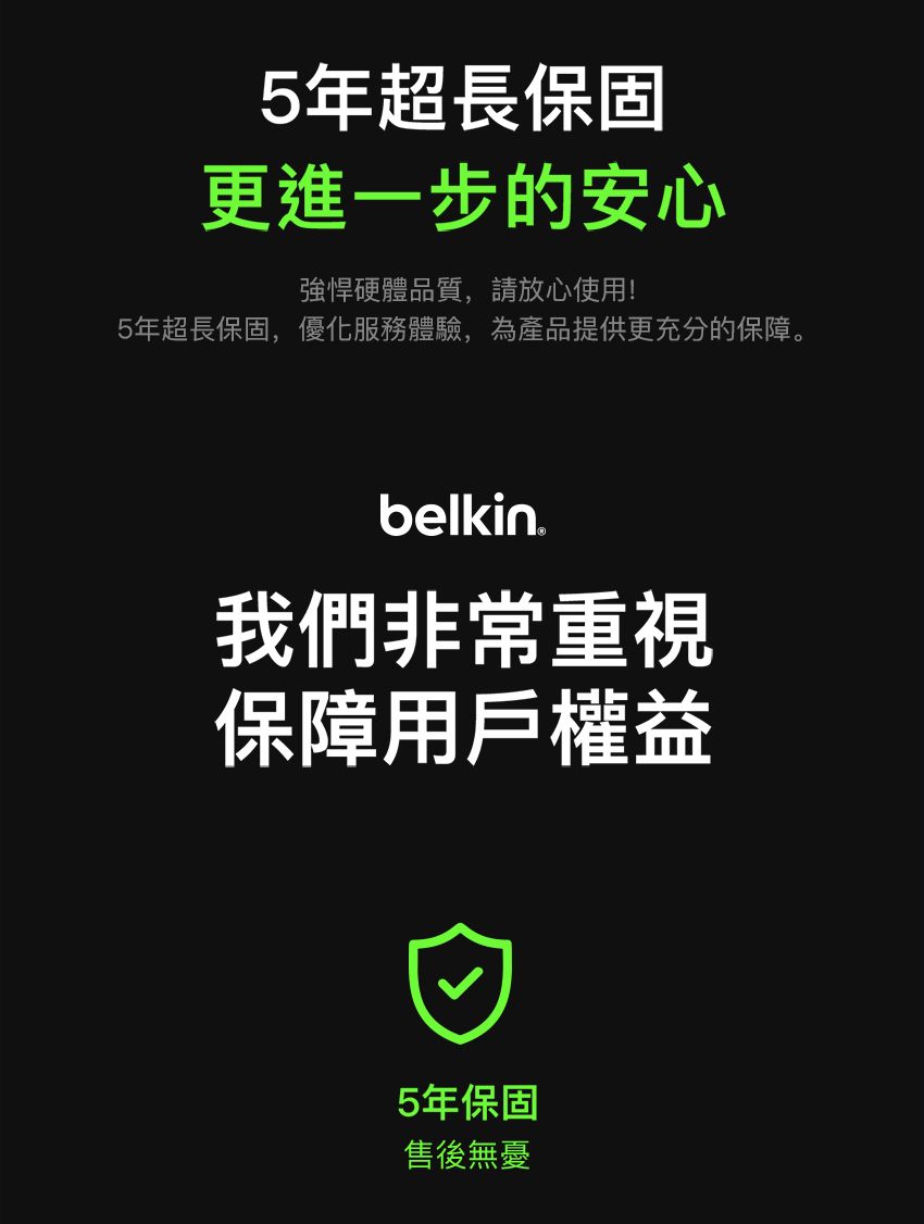 5年超長保固更進一步的安心強悍硬體品質,請放心使用!5年超長保固,優化服務體驗,為產品提供更充分的保障。belkin.我們非常重視保障用戶權益5年保固售後無憂