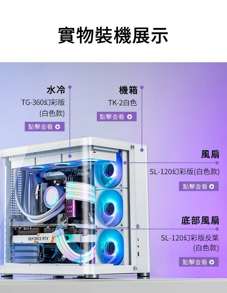 實物裝機展示水冷TG-360幻彩版機箱TK-2白色白色款點擊 點擊查看GEFORCE RTX()風扇SL-120幻彩版(白色款)點擊查看底部風扇SL-120幻彩版反葉(白色款)點擊查看