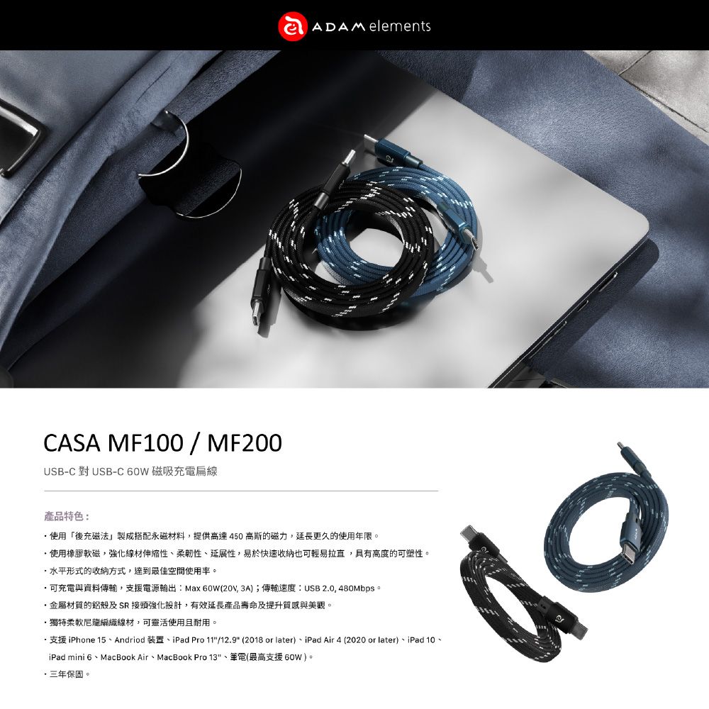 CASA MF100/MF200USB-C 對 USB-C 60W 磁吸充電線ADAM elements產品特色:使用「後充磁法製成搭配永磁材料,提供高達450高斯的磁力,延長更久的使用年限。使用橡膠軟磁,強化線材伸縮性柔韌性延展性,易於快速收納也可輕易拉直,具有高度的可塑性。水平形式的收納方式,最佳空間使用率。可充電與資料傳輸,支援電源輸出:Max 60W(, 3A);傳輸速度:USB 2.0, 480Mbps。金屬材質的鋁殼及SR接頭強化設計,有效延長產品壽命及提升質感與美觀。獨特柔軟尼龍編織線材,可靈活使用且耐用。支援 iPhone 15、Andriod 裝置、iPad Pro 11/12.9 (2018 or later)、iPad Air 4 (2020 or later)、iPad 10、iPad mini 6、MacBook Air、MacBook Pro 13、筆電(最高支援60W)。三年保固。0