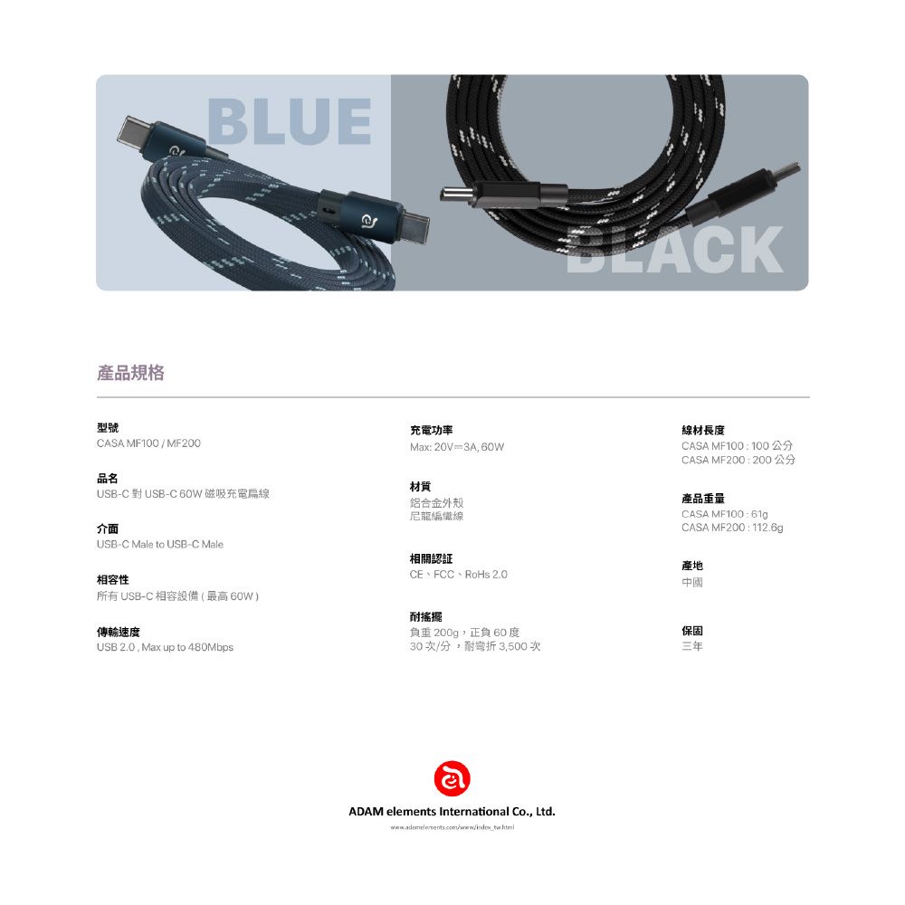 產品規格BLUE型號CASA MF100/MF200品名充電功率Mx:20V=3A, 60WUSB-C 對USB-C60W 磁吸充電線材質鋁合金外殼尼龍編織線線材長度CASA MF100 :100公分CASA MF200:200公分產品重量CASA MF100:61gCASA MF200:112.6g產地中國介面USB-C Male to USB-C Male相容性所有 USB-C 相容設備(最高60W)傳輸速度USB 2.0, Max up to 480Mbps相關認証CE、FCC、RoHs 2.0耐搖擺負重200g,正負60度保固30次/分,耐彎折 3,500次三年aADAM elements International Co., Ltd.