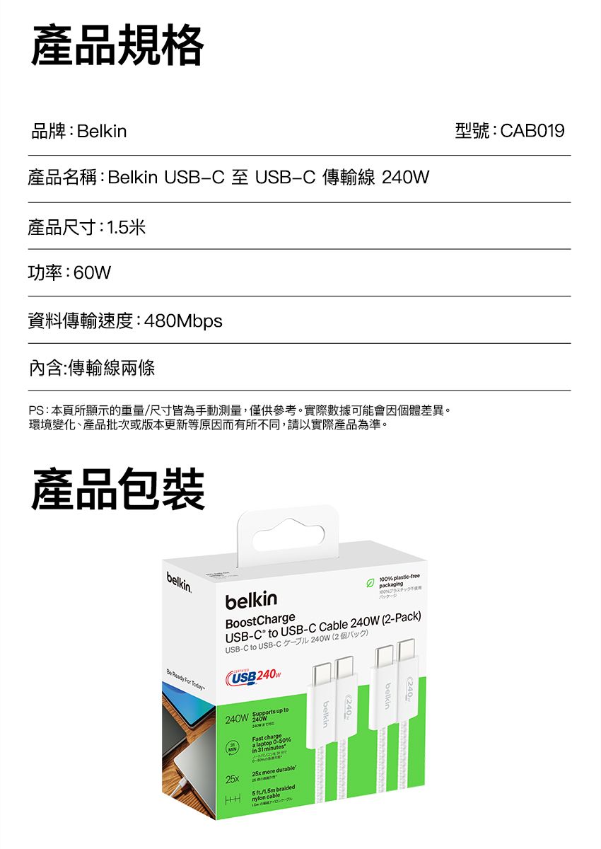 產品規格品牌:Belkin產品名稱:Belkin USB-C 至 USB-C 傳輸線 40W產品尺寸:1米功率:60W資料傳輸速度:480Mbps內含:傳輸線兩條PS:本頁所顯示的重量/尺寸皆為手動測量,僅供參考。實際數據可能會因體差異。環境變化、產品批次或版本更新等原因而有所不同,請以實際產品為準。產品包裝belkin.belkin -treepckaging100Be Ready For TodayBoostChargeUSB-C to USB-C Cable 240W 2-PackUSB-C to USB-C 240W 2個()(USB240 Supports up to25x   %a laptop  minutes25x more durable 5  braidednylon cable型號:CAB019