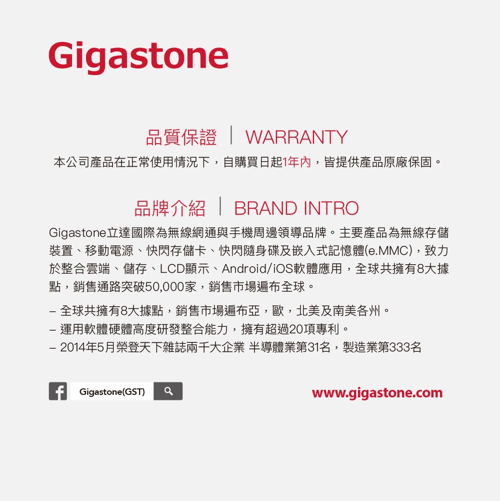 Gigstone品質保證  WARRANTY本公司產品在正常使用情況下,自購買日起1年內,皆提供產品原廠保固。品牌介紹  BRAND INTROGigastone 立達國際為無線網通與手機周邊領導品牌。主要產品為無線存儲裝置、移動電源、快閃存儲卡、快閃隨身碟及嵌入式記憶體(eMMC),致力於整合雲端、儲存、LCD顯示、Android/iOS軟體應用,全球共擁有8大據點,銷售通路突破50,000家,銷售市場遍布全球。全球共擁有8大據點,銷售市場遍布亞,歐,北美及南美各州。 運用軟體硬體高度研發整合能力,擁有超過20項專利。 2014年5月榮登天下雜誌兩千大企業 半導體業第31名,製造業第333名Gigastone(GST) awww.gigastone.com