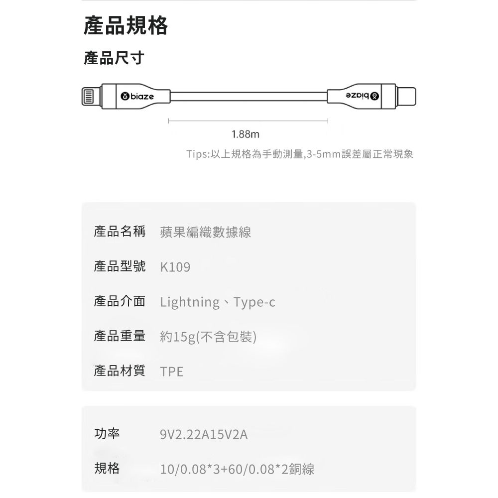 產品規格產品尺寸biaze1.88mTips: 以上規格為手動測量,3-5mm誤差屬正常現象產品名稱 蘋果編織數據線產品型號 K109產品介面 Lightning、Type-c產品重量 約15g(不含包裝)產品材質 TPE功率規格9V2.22A15V2A10/0.08*3+60/0.08*2銅線