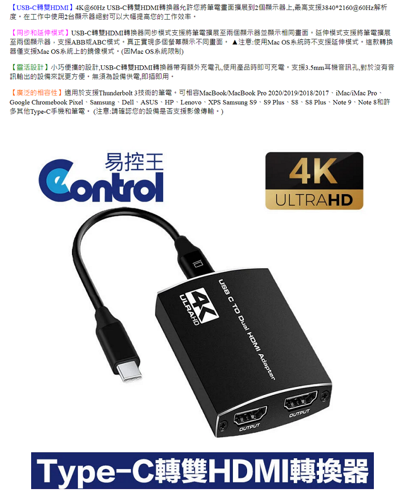 【USB-C轉雙HDMI】4K@60Hz USB-C轉雙HDMI轉換器允許您將筆電畫面擴展到2個顯示器上,最高支援3840*2160@60Hz解析度在工作中使用2台顯示器絕對可以大幅提高您的工作效率【同步和延伸模式】USB-C轉雙HDMI轉換器同步模式支援將筆電擴展至兩個顯示器並顯示相同畫面延伸模式支援將筆電擴展至兩個顯示器,支援ABB或ABC模式真正實現多個螢幕顯示不同畫面 注意:使用Mac OS系統時不支援延伸模式這款轉換器僅支援Mac OS系統上的鏡像模式。(因Mac OS系統限制)【靈活設計】小巧便攜的設計,USB-C轉雙HDMI轉換器帶有額外充電孔,使用產品時即可充電。支援3.5mm耳機音訊孔,對於沒有音訊輸出的設備來說更方便。無須為設備供電,即插即用。【廣泛的相容性】適用於支援Thunderbolt 3技術的筆電。可相容MacBook/MacBook Pro 2020/2019/2018/2017iMac/iMac ProGoogle Chromebook Pixel、Samsung、Dell、ASUS、HP、Lenovo、XPS Samsung S9、S9 Plus、S8、S8 Plus、Note 9、 Note 8和許多其他Type-C手機和筆電。 (注意:請確認您的設備是否支援影像傳輸。)易控王Control4KULTRAHDUSB C TO Dual HDMI AdapterULRAHD4OUTPUTOUTPUT|Type-C轉雙HDMI轉換器