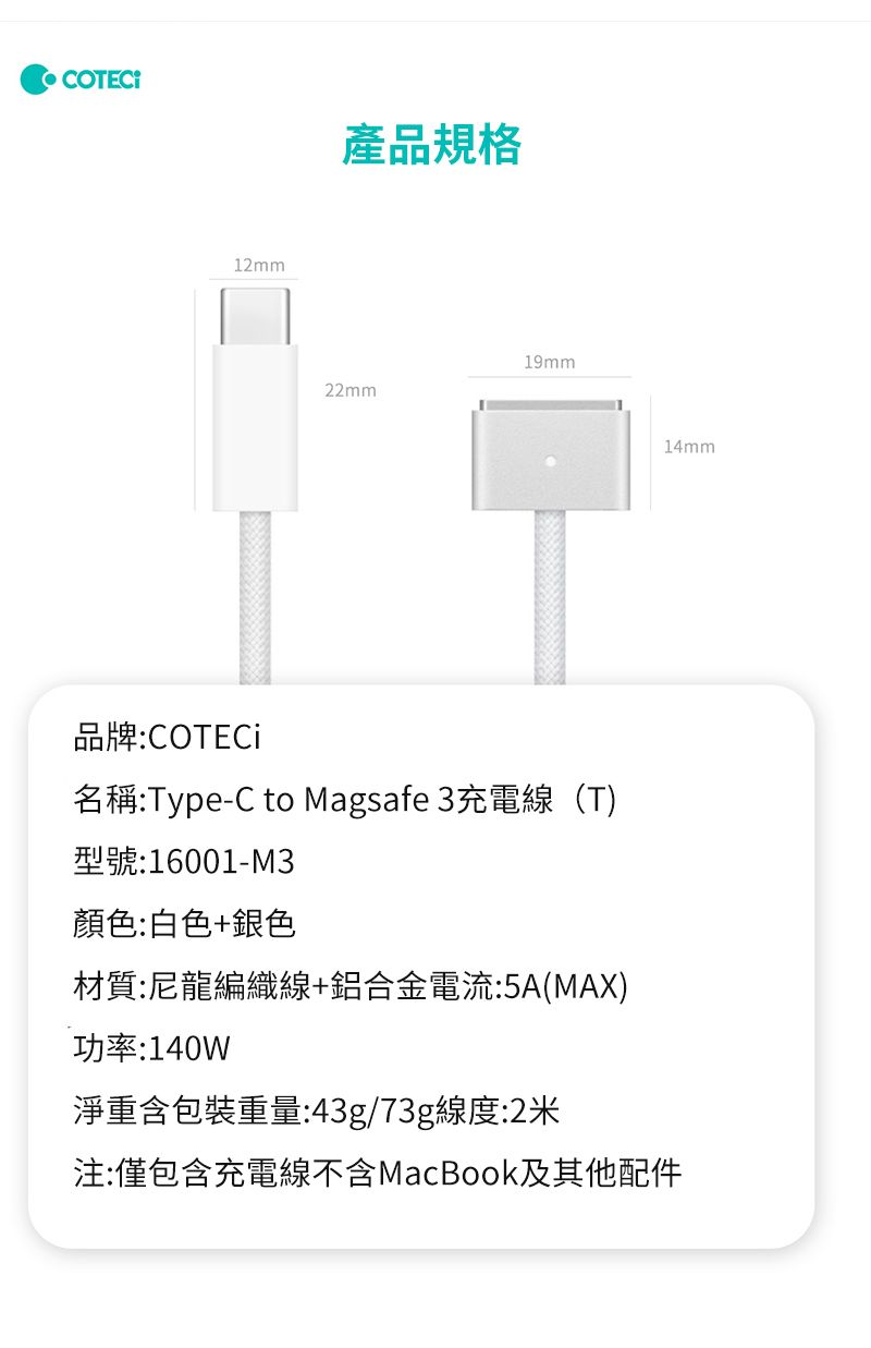 產品規格12mm19mm22mm14mm品牌:COTECi名稱:Type-C to Magsafe 3充電線(T)型號:16001-M3顏色:白色+銀色材質:尼龍編織線+鋁合金電流:5A(MAX)功率:140W淨重含包裝重量:43g/73g線度:2米注:僅包含充電線不含MacBook及其他配件