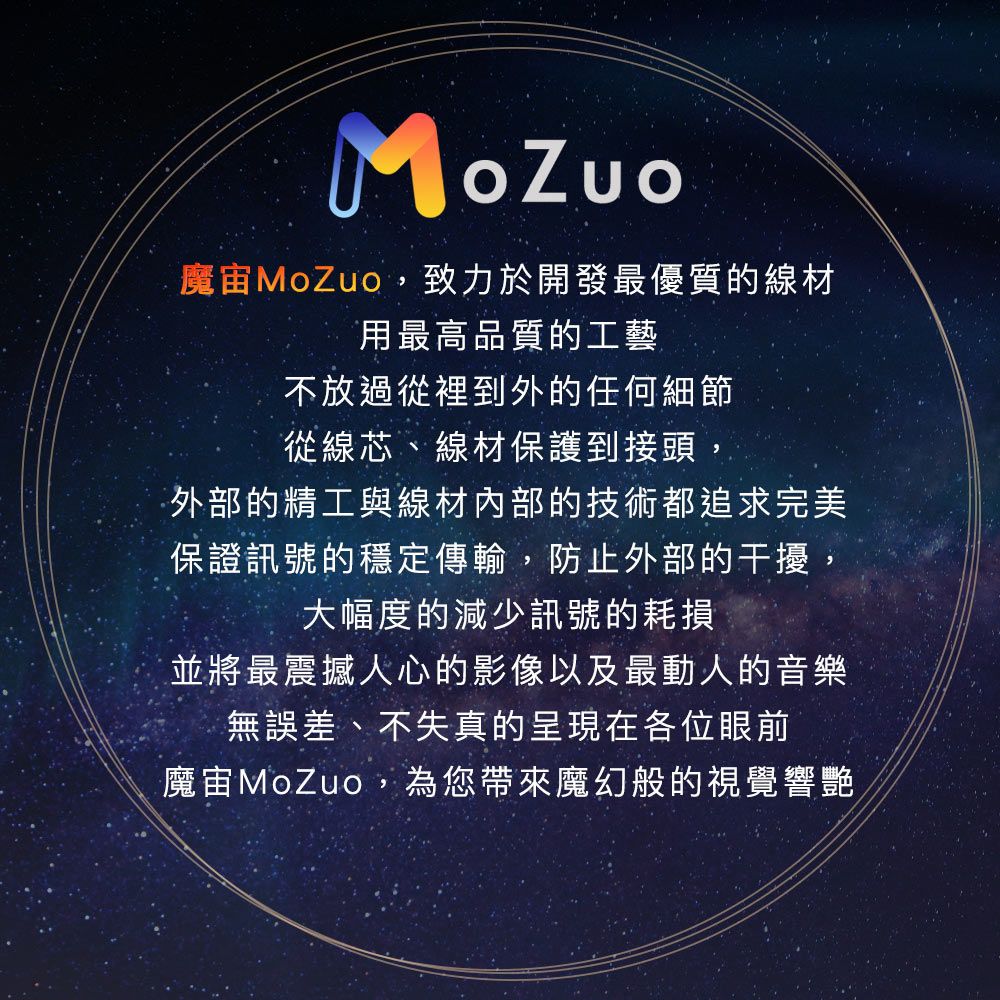 魔MoZuo,致力於開發最優質的線材用最高品質的工藝不放過從裡到外的任何細節從線芯、線材保護到接頭,外部的精工與線材內部的技術都追求完美保證訊號的穩定傳輸,防止外部的干擾,大幅度的減少訊號的耗損並將最震撼人心的影像以及最動人的音樂無誤差、不失真的呈現在各位眼前魔MoZuo,為您帶來魔幻般的視覺響艷