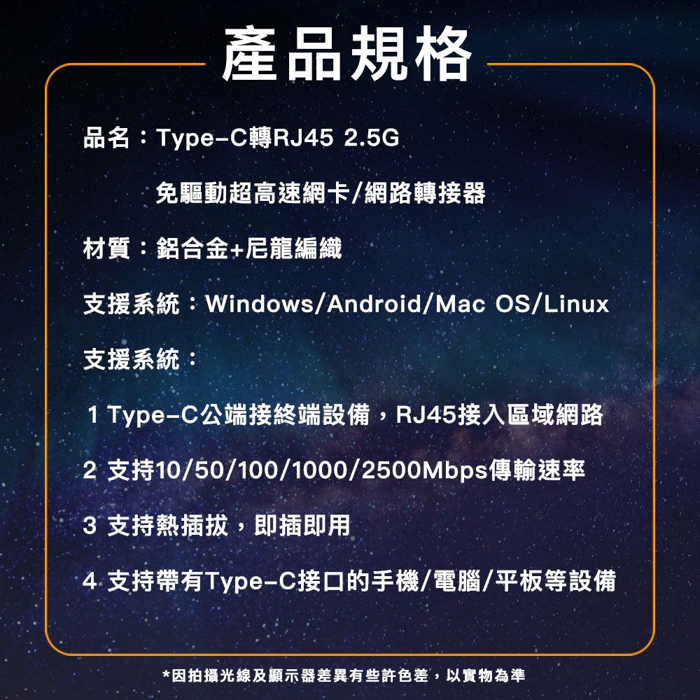 產品規格品名:Type-C轉RJ452.5G免驅動超高速網卡/網路轉接器材質:鋁合金+尼龍編織支援系統:Windows/Android/Mac OS/Linux支援系統:1 Type-C公端接終端設備,RJ45接入區域網路2 支持10/50/100/1000/2500Mbps傳輸速率3 支持熱插拔,即插即用4.支持帶有Type-C接口的手機/電腦/平板等設備*因拍攝光線及顯示器差異有些許色差,以實物為準